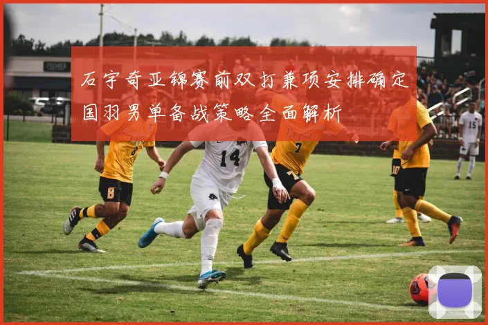 石宇奇亚锦赛前双打兼项安排确定国羽男单备战策略全面解析