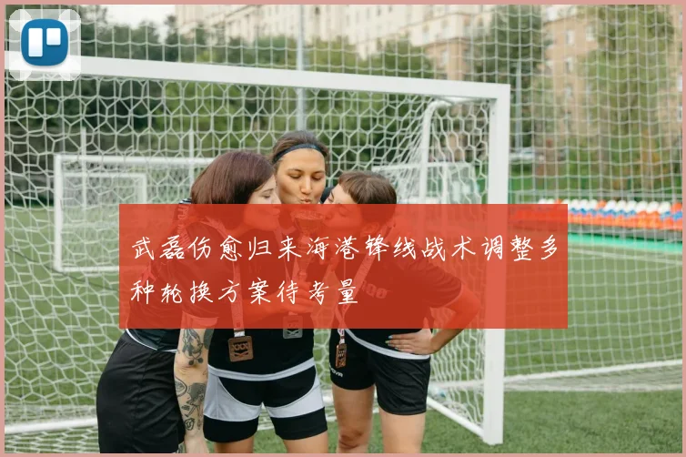 武磊伤愈归来海港锋线战术调整多种轮换方案待考量